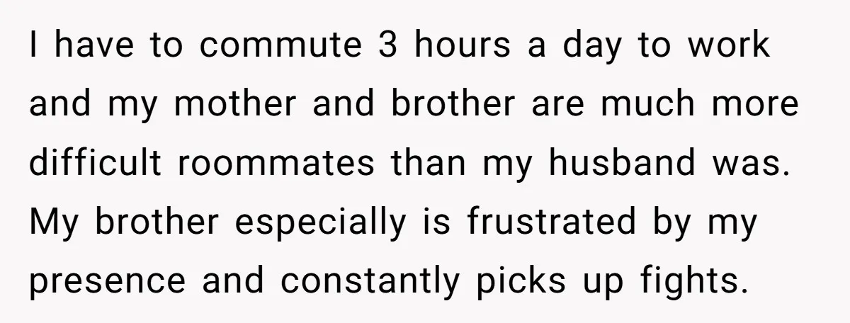 I have to commute 3 hours a day to work and my mother and brother are much more difficult roommates than my husband was. My brother especially is frustrated by...