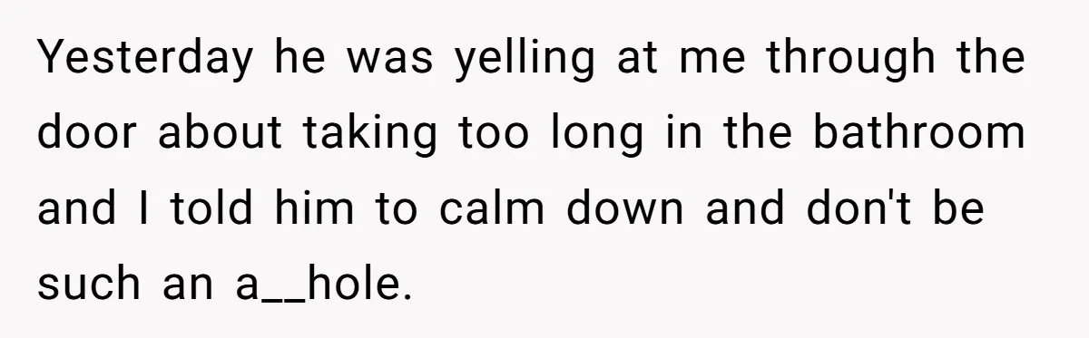 Yesterday he was yelling at me through the door about taking too long in the bathroom and I told him to calm down and don't be such an a__hole.