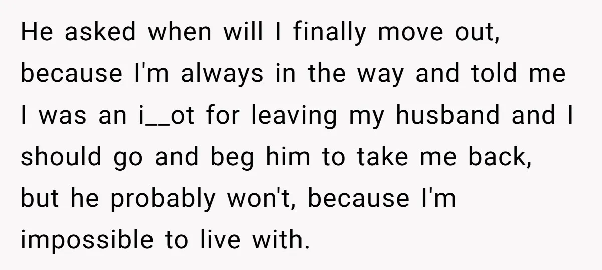 He asked when will I finally move out, because I'm always in the way and told me I was an i__ot for leaving my husband and I should go and...