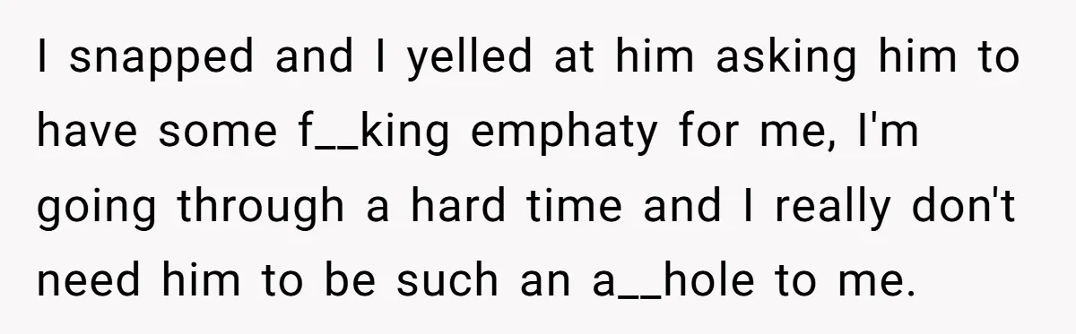 I snapped and I yelled at him asking him to have some f__king emphaty for me, I'm going through a hard time and I really don't need him to be...