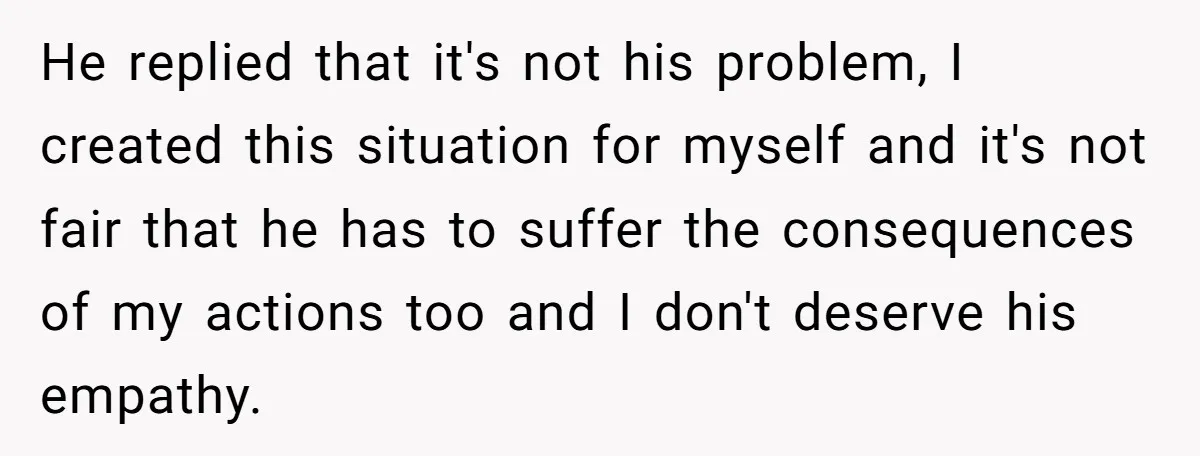He replied that it's not his problem, I created this situation for myself and it's not fair that he has to suffer the consequences of my actions too and I...