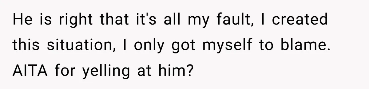 He is right that it's all my fault, I created this situation, I only got myself to blame. AITA for yelling at him?