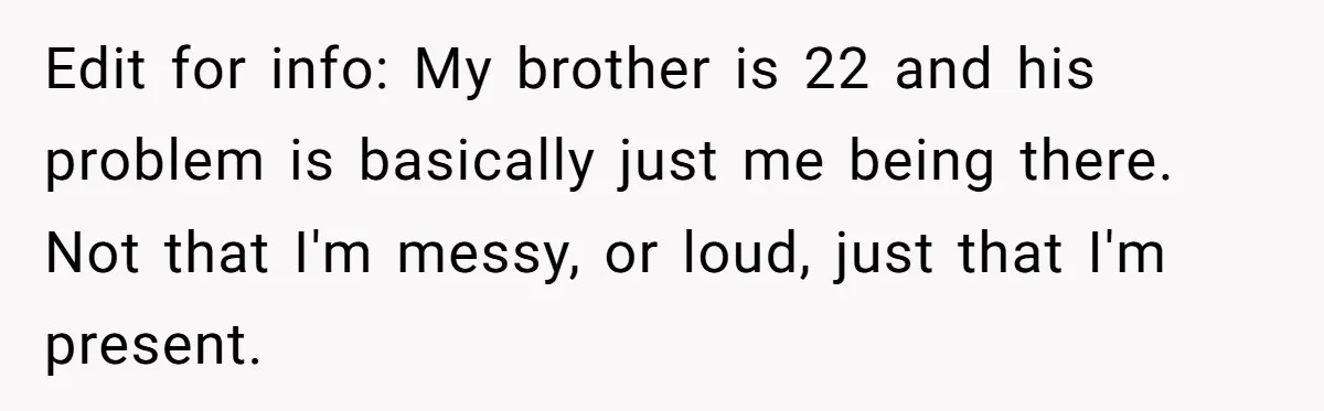 Edit for info: My brother is 22 and his problem is basically just me being there. Not that I'm messy, or loud, just that I'm present.
