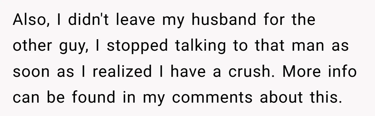 Also, I didn't leave my husband for the other guy, I stopped talking to that man as soon as I realized I have a crush. More info can be found...