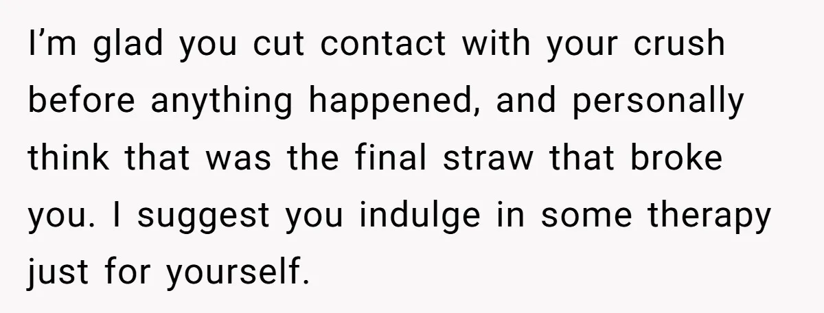 I’m glad you cut contact with your crush before anything happened, and personally think that was the final straw that broke you. I suggest you indulge in some therapy just...
