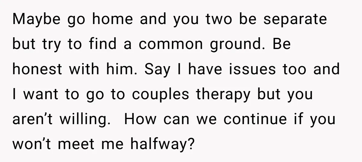 Maybe go home and you two be separate but try to find a common ground. Be honest with him. Say I have issues too and I want to go to...