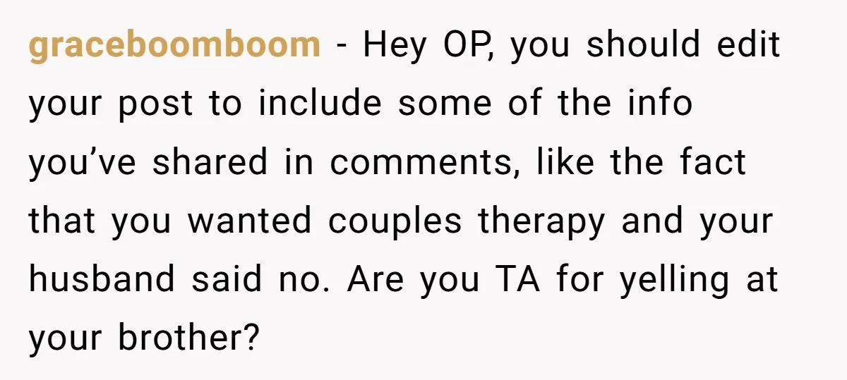 graceboomboom − Hey OP, you should edit your post to include some of the info you’ve shared in comments, like the fact that you wanted couples therapy and your husband...