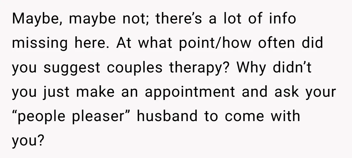 Maybe, maybe not; there’s a lot of info missing here. At what point/how often did you suggest couples therapy? Why didn’t you just make an appointment and ask your “people...