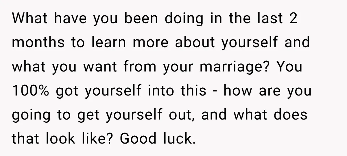 What have you been doing in the last 2 months to learn more about yourself and what you want from your marriage? You 100% got yourself into this - how...