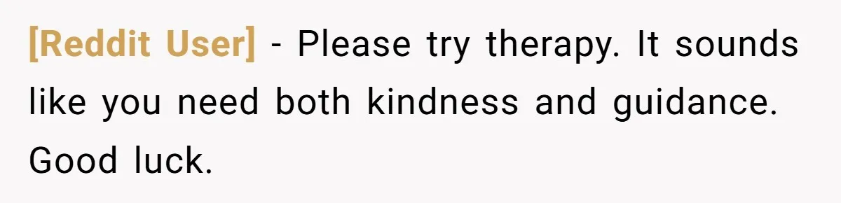 [Reddit User] − Please try therapy. It sounds like you need both kindness and guidance. Good luck.
