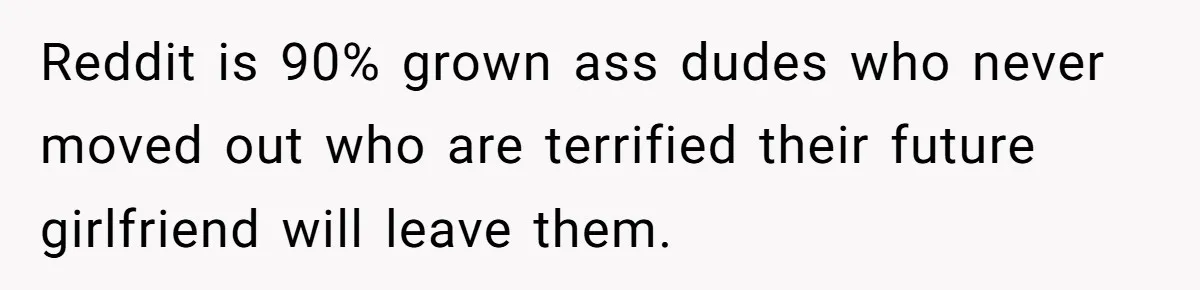 Reddit is 90% grown ass dudes who never moved out who are terrified their future girlfriend will leave them.