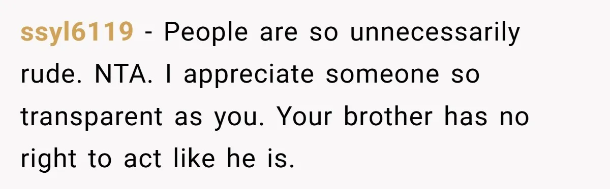 ssyl6119 − People are so unnecessarily rude. NTA. I appreciate someone so transparent as you. Your brother has no right to act like he is.