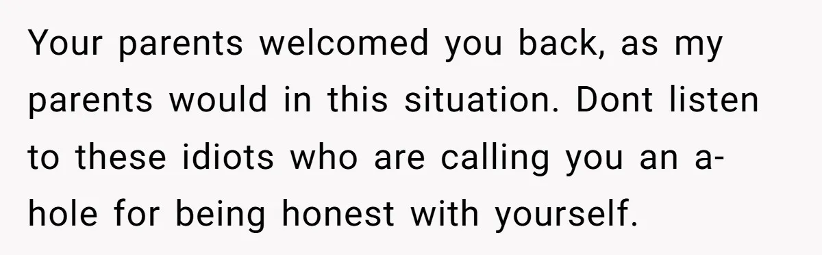 Your parents welcomed you back, as my parents would in this situation. Dont listen to these idiots who are calling you an a-hole for being honest with yourself.