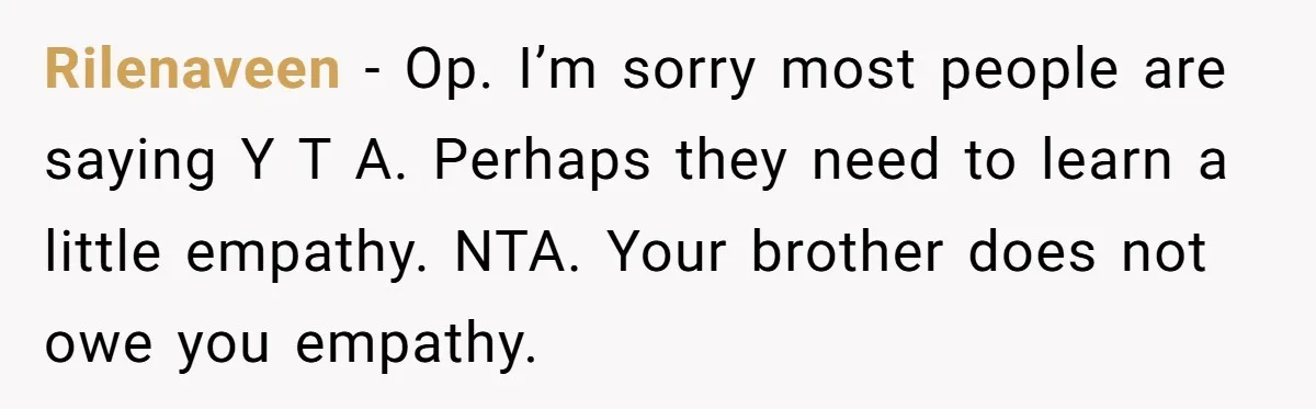 Rilenaveen − Op. I’m sorry most people are saying Y T A. Perhaps they need to learn a little empathy. NTA. Your brother does not owe you empathy.