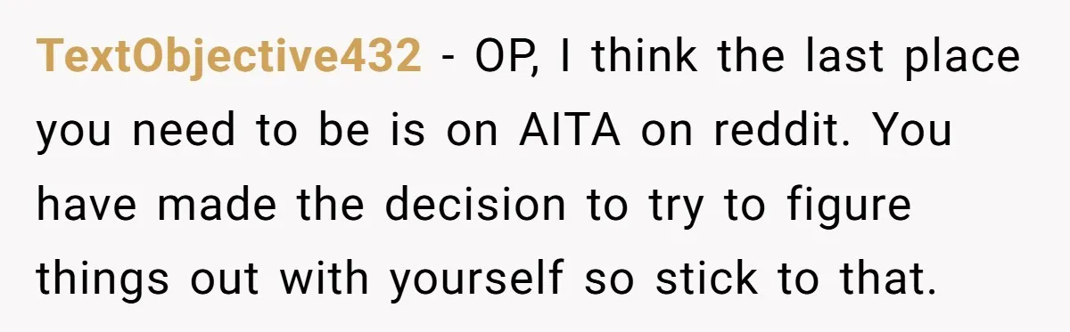 TextObjective432 − OP, I think the last place you need to be is on AITA on reddit. You have made the decision to try to figure things out with yourself...