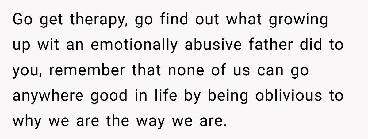 Go get therapy, go find out what growing up wit an emotionally abusive father did to you, remember that none of us can go anywhere good in life by being...
