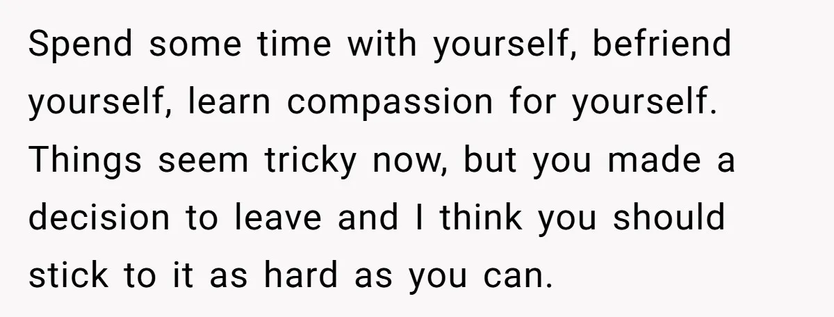 Spend some time with yourself, befriend yourself, learn compassion for yourself. Things seem tricky now, but you made a decision to leave and I think you should stick to it...