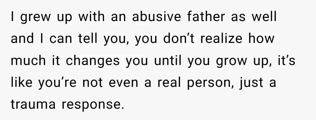 I grew up with an abusive father as well and I can tell you, you don’t realize how much it changes you until you grow up, it’s like you’re not...