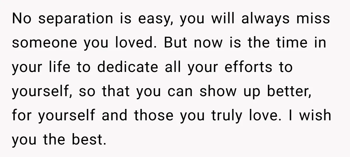 No separation is easy, you will always miss someone you loved. But now is the time in your life to dedicate all your efforts to yourself, so that you can...