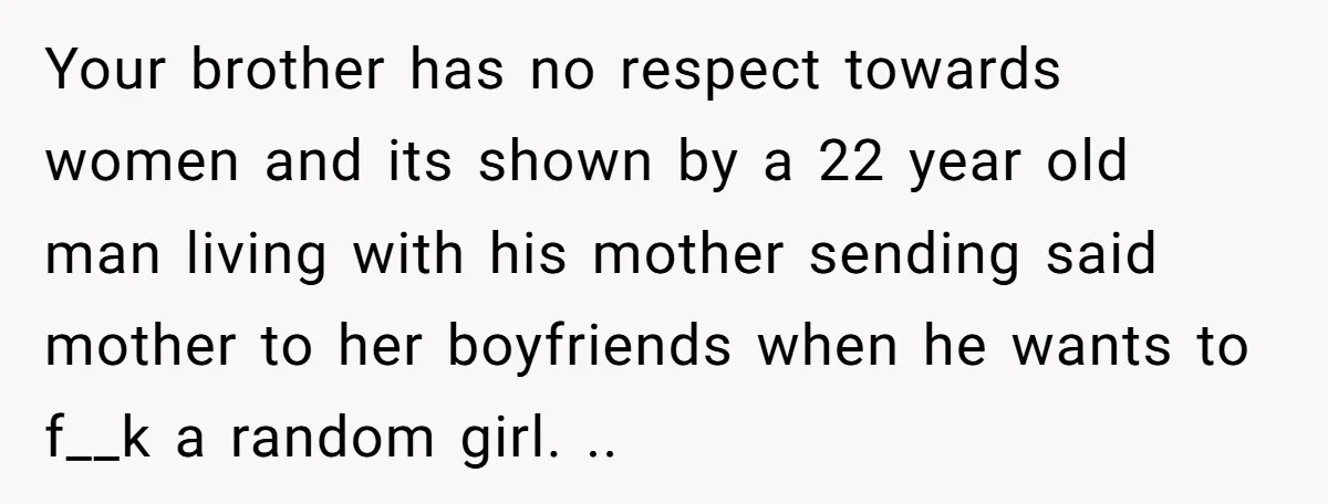 Your brother has no respect towards women and its shown by a 22 year old man living with his mother sending said mother to her boyfriends when he wants to...