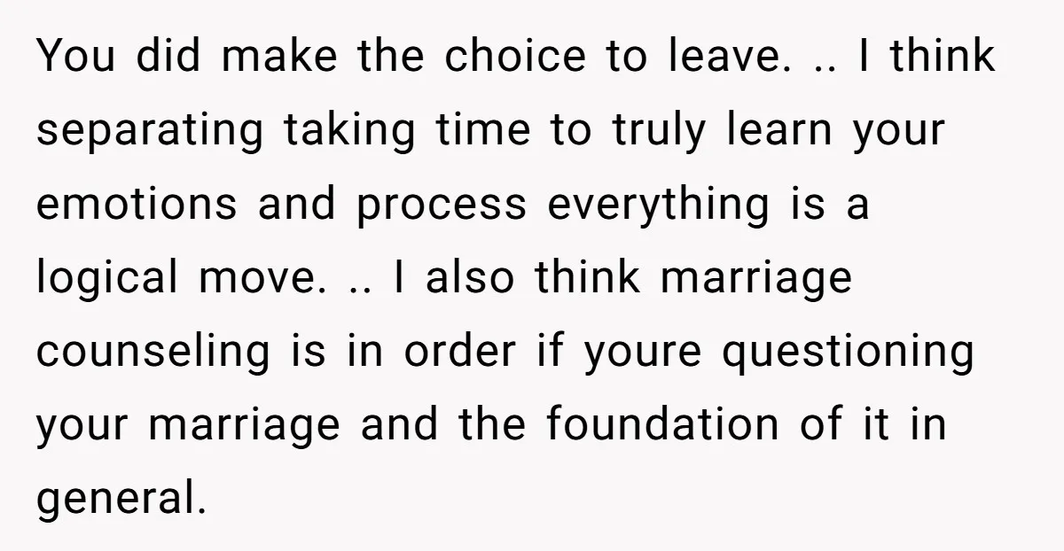 You did make the choice to leave. .. I think separating taking time to truly learn your emotions and process everything is a logical move. .. I also think marriage...