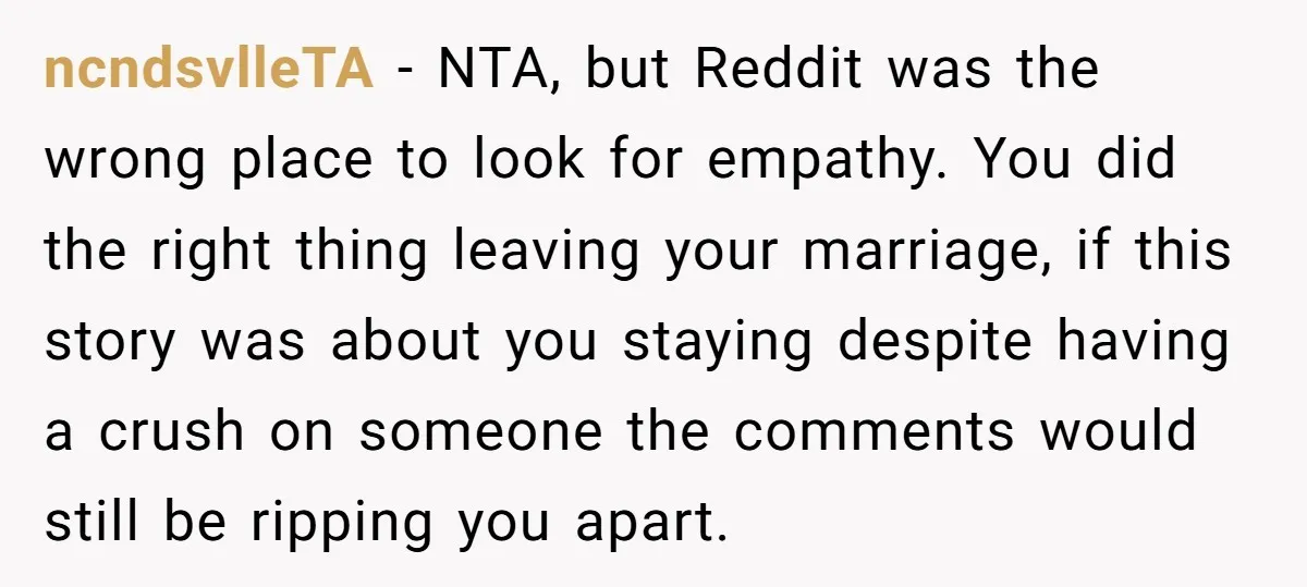 ncndsvlleTA − NTA, but Reddit was the wrong place to look for empathy. You did the right thing leaving your marriage, if this story was about you staying despite having...