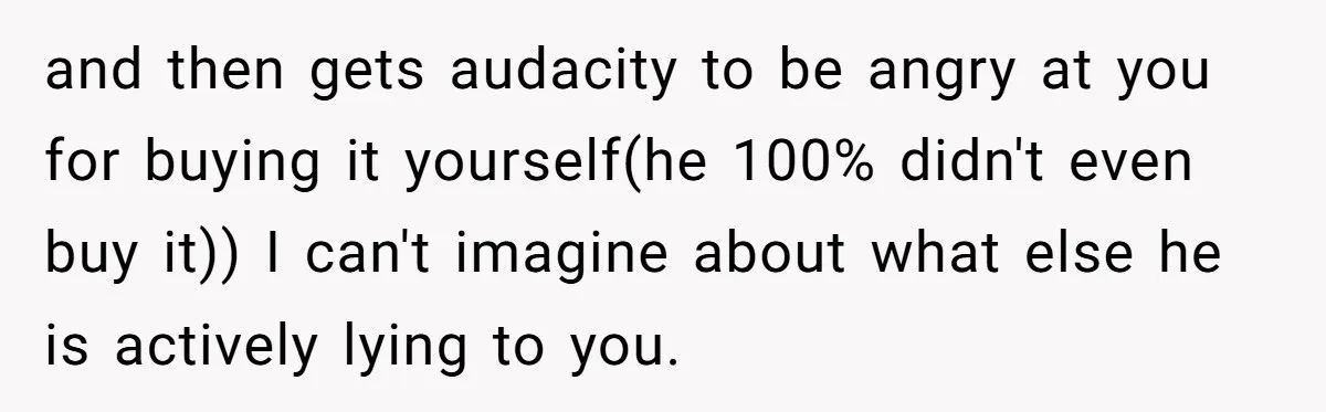and then gets audacity to be angry at you for buying it yourself(he 100% didn't even buy it)) I can't imagine about what else he is actively lying to you.