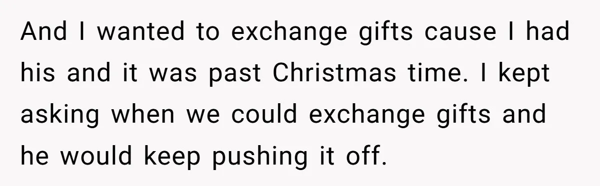 And I wanted to exchange gifts cause I had his and it was past Christmas time. I kept asking when we could exchange gifts and he would keep pushing it...