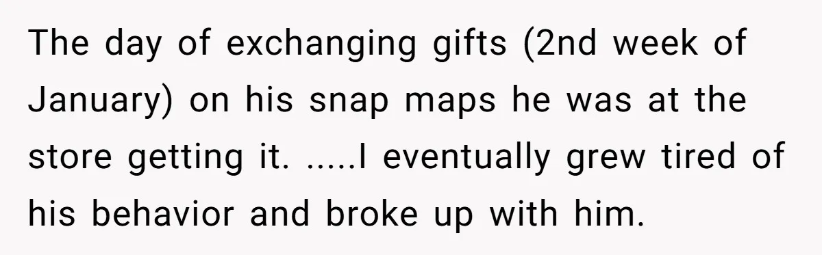 The day of exchanging gifts (2nd week of January) on his snap maps he was at the store getting it. .....I eventually grew tired of his behavior and broke up...