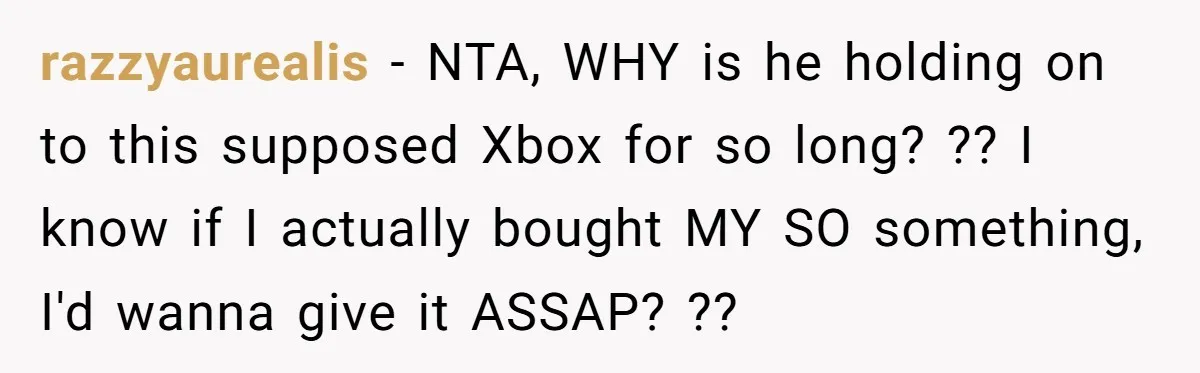 razzyaurealis − NTA, WHY is he holding on to this supposed Xbox for so long? ?? I know if I actually bought MY SO something, I'd wanna give it ASSAP?...