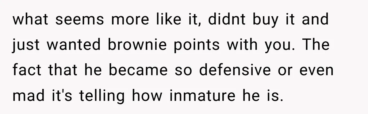 what seems more like it, didnt buy it and just wanted brownie points with you. The fact that he became so defensive or even mad it's telling how inmature he...
