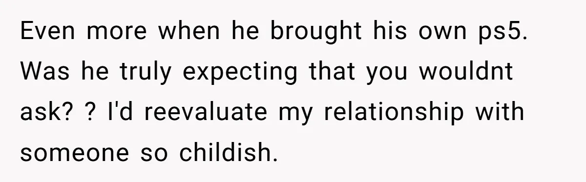 Even more when he brought his own ps5. Was he truly expecting that you wouldnt ask? ? I'd reevaluate my relationship with someone so childish.