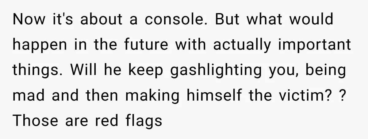 Now it's about a console. But what would happen in the future with actually important things. Will he keep gashlighting you, being mad and then making himself the victim? ?...