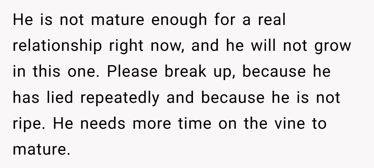 He is not mature enough for a real relationship right now, and he will not grow in this one. Please break up, because he has lied repeatedly and because he...