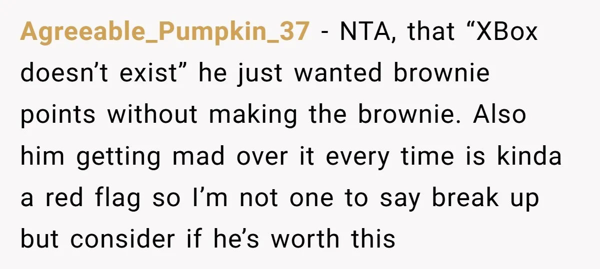 Agreeable_Pumpkin_37 − NTA, that “XBox doesn’t exist” he just wanted brownie points without making the brownie. Also him getting mad over it every time is kinda a red flag so...