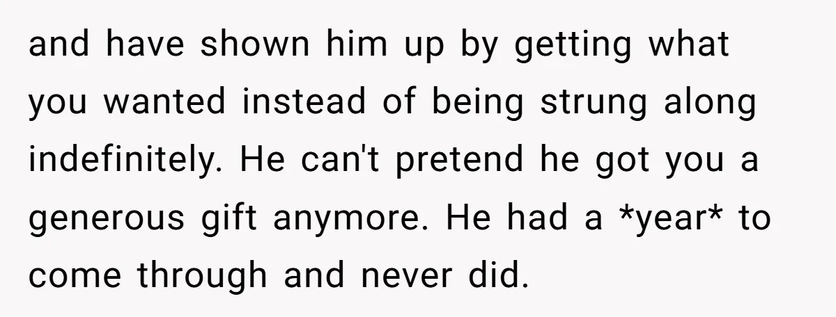 and have shown him up by getting what you wanted instead of being strung along indefinitely. He can't pretend he got you a generous gift anymore. He had a *year*...