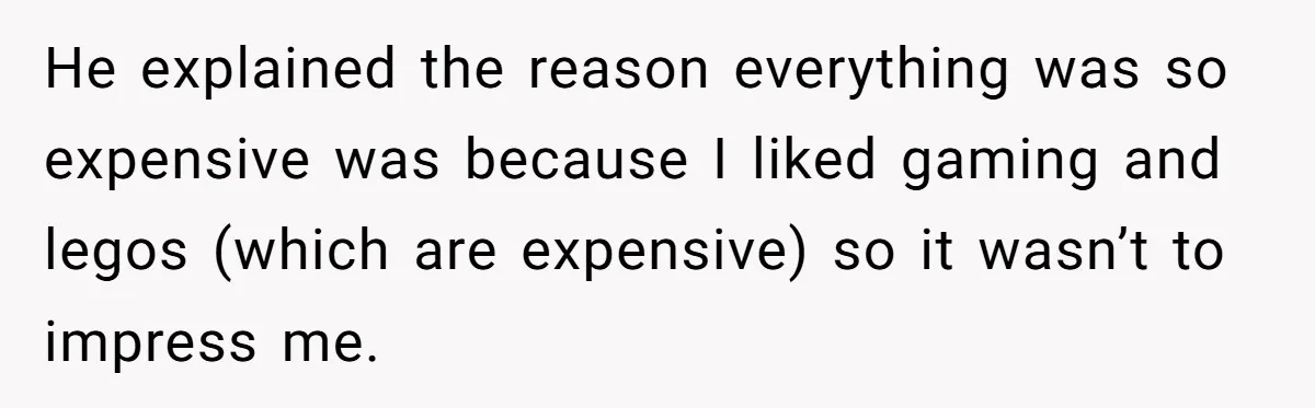 He explained the reason everything was so expensive was because I liked gaming and legos (which are expensive) so it wasn’t to impress me.