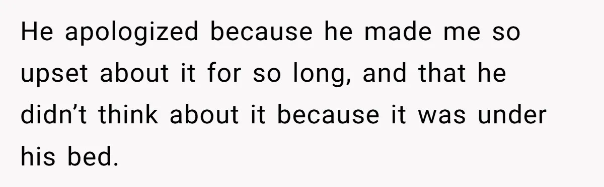 He apologized because he made me so upset about it for so long, and that he didn’t think about it because it was under his bed.