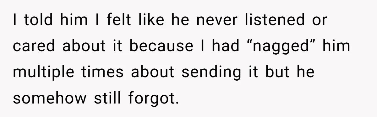 I told him I felt like he never listened or cared about it because I had “nagged” him multiple times about sending it but he somehow still forgot.
