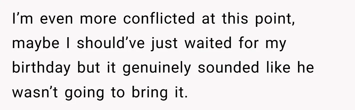 I’m even more conflicted at this point, maybe I should’ve just waited for my birthday but it genuinely sounded like he wasn’t going to bring it.