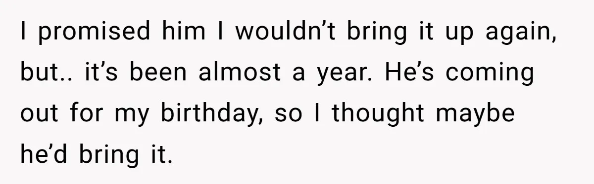 I promised him I wouldn’t bring it up again, but.. it’s been almost a year. He’s coming out for my birthday, so I thought maybe he’d bring it.