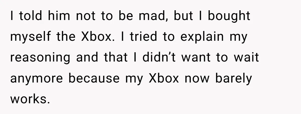 I told him not to be mad, but I bought myself the Xbox. I tried to explain my reasoning and that I didn’t want to wait anymore because my Xbox...