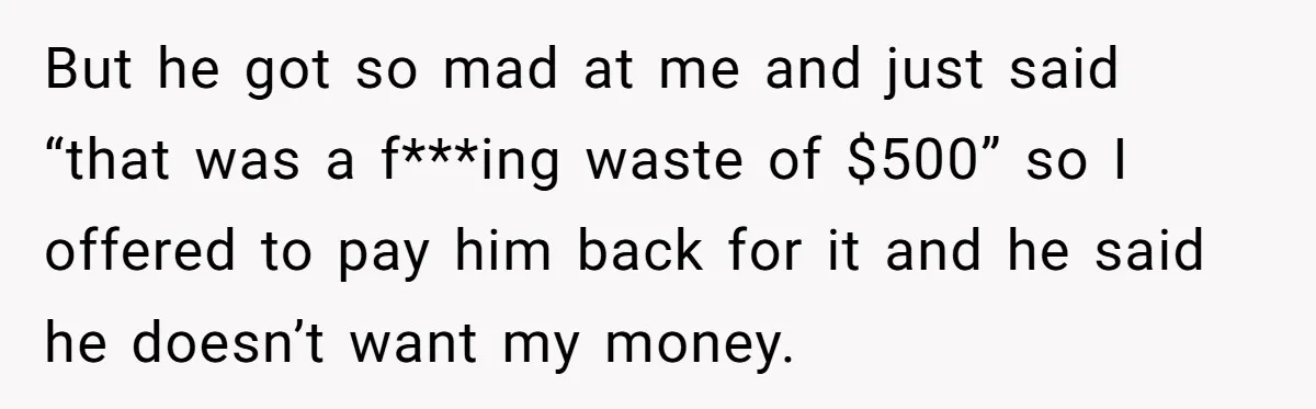 But he got so mad at me and just said “that was a f***ing waste of $500” so I offered to pay him back for it and he said he...