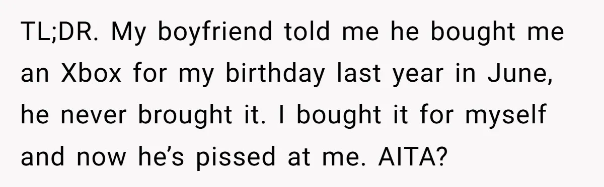 TL;DR. My boyfriend told me he bought me an Xbox for my birthday last year in June, he never brought it. I bought it for myself and now he’s pissed...
