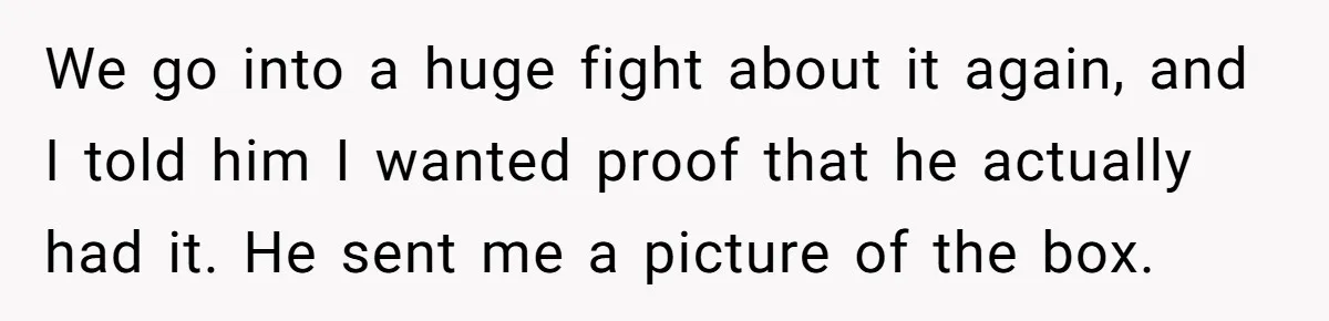 We go into a huge fight about it again, and I told him I wanted proof that he actually had it. He sent me a picture of the box.