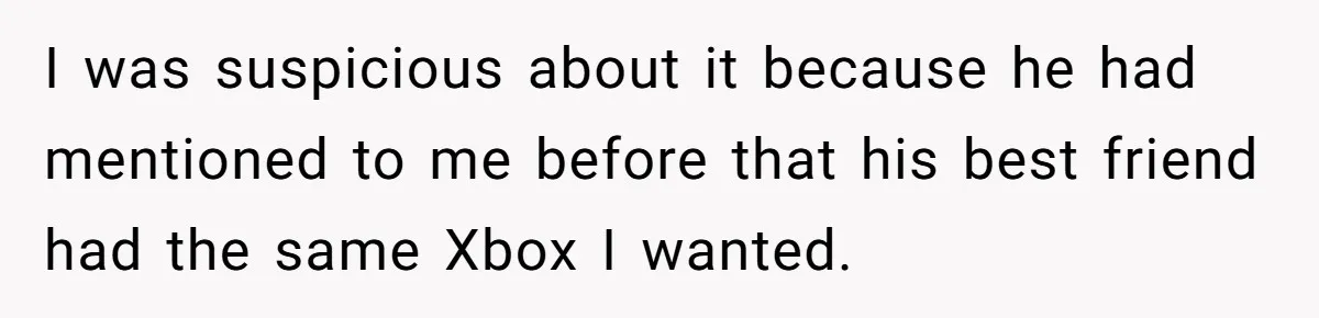 I was suspicious about it because he had mentioned to me before that his best friend had the same Xbox I wanted.