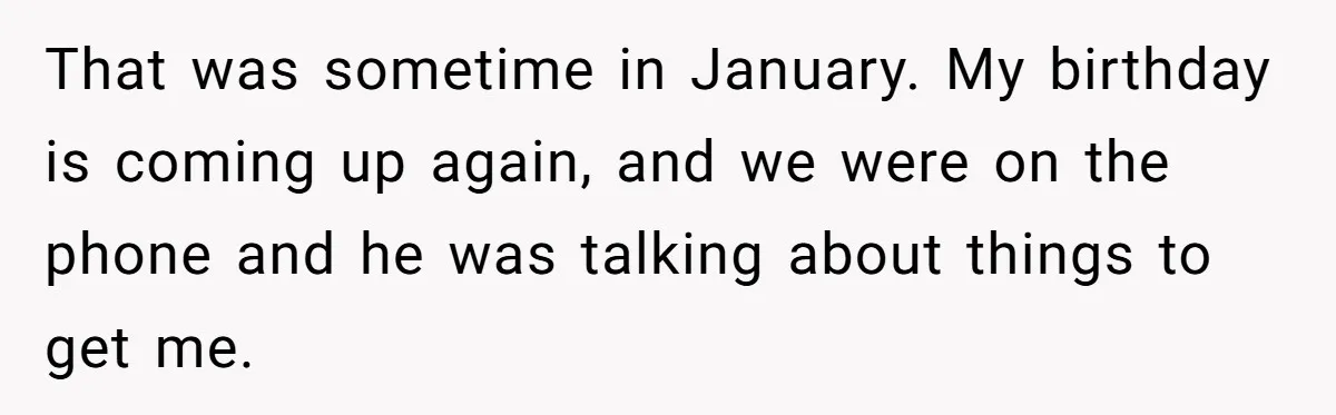 That was sometime in January. My birthday is coming up again, and we were on the phone and he was talking about things to get me.