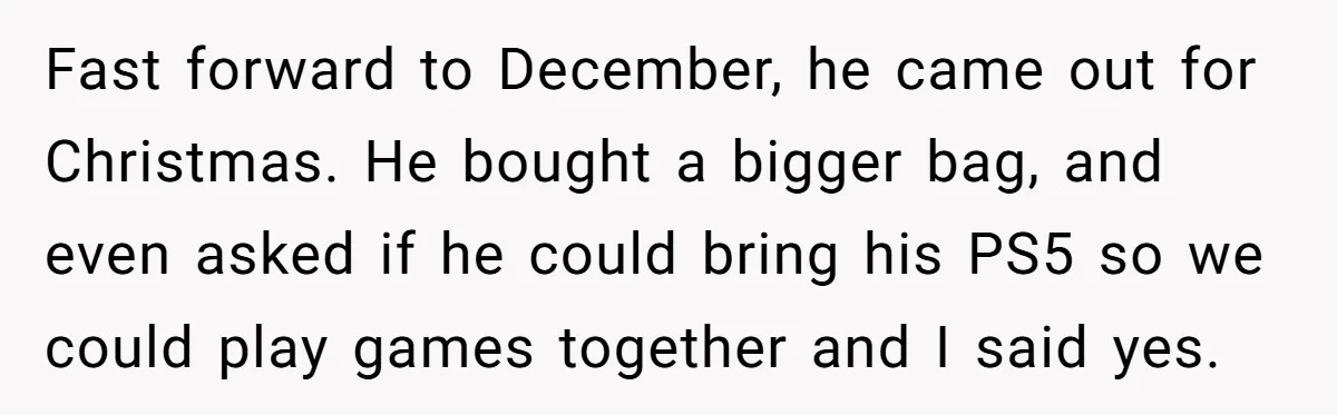 Fast forward to December, he came out for Christmas. He bought a bigger bag, and even asked if he could bring his PS5 so we could play games together and...