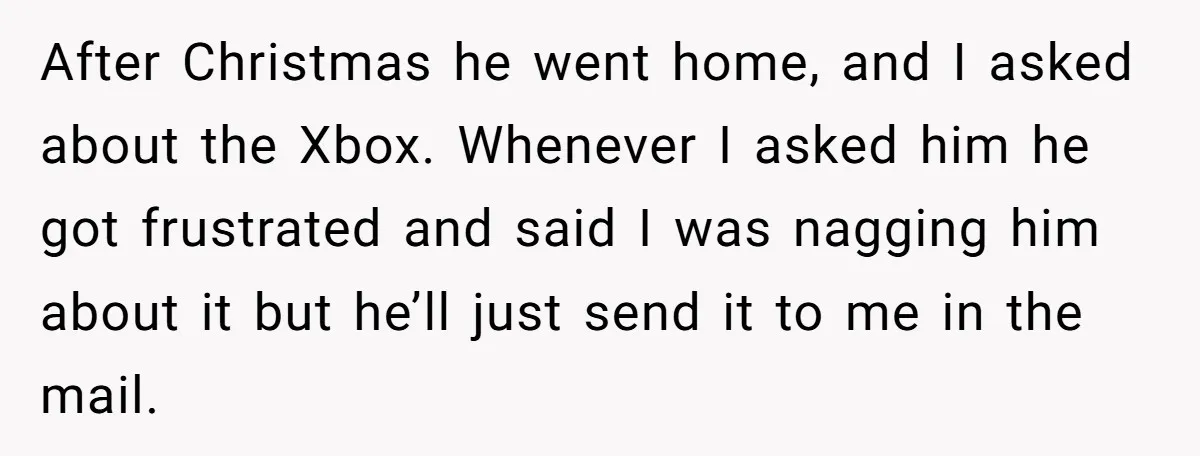 After Christmas he went home, and I asked about the Xbox. Whenever I asked him he got frustrated and said I was nagging him about it but he’ll just send...