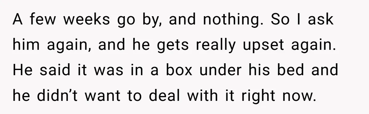 A few weeks go by, and nothing. So I ask him again, and he gets really upset again. He said it was in a box under his bed and he...